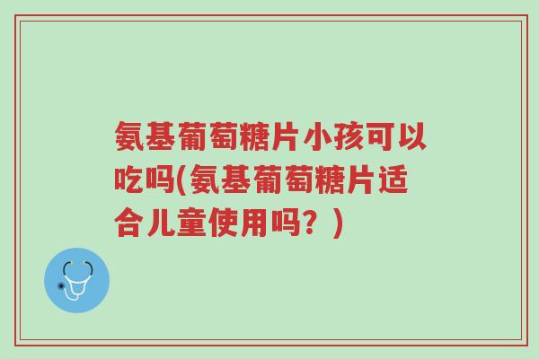 氨基葡萄糖片小孩可以吃吗(氨基葡萄糖片适合儿童使用吗？)-第1张图片-超越