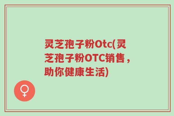 灵芝孢子粉Otc(灵芝孢子粉OTC销售，助你健康生活)-第1张图片-超越