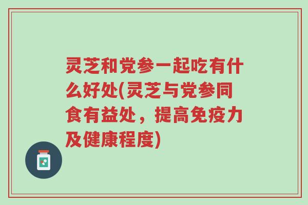 灵芝和党参一起吃有什么好处(灵芝与党参同食有益处，提高免疫力及健康程度)-第1张图片-超越