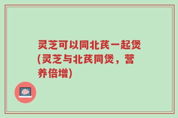 灵芝可以同北芪一起煲(灵芝与北芪同煲,营养倍增)-第1张图片-超越 灵芝可以同北芪一起煲(灵芝与北芪同煲,营养倍增)-第1张图片-超越