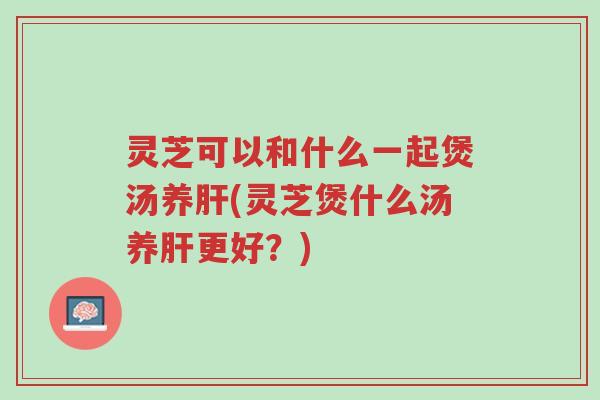 灵芝可以和什么一起煲汤养肝(灵芝煲什么汤养肝更好?)-第1张图片-超越 灵芝可以和什么一起煲汤养肝(灵芝煲什么汤养肝更好?)-第1张图片-超越
