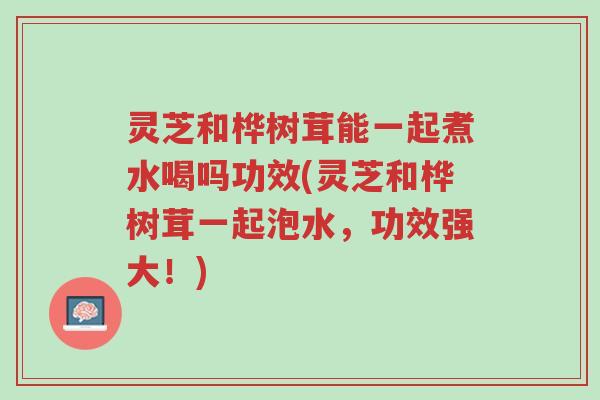 灵芝和桦树茸能一起煮水喝吗功效(灵芝和桦树茸一起泡水，功效强大！)-第1张图片-超越