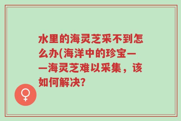 水里的海灵芝采不到怎么办(海洋中的珍宝——海灵芝难以采集,该如何解决?-第1张图片-超越 水里的海灵芝采不到怎么办(海洋中的珍宝——海灵芝难以采集,该如何解决?-第1张图片-超越