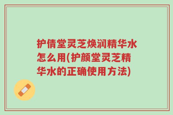 护倩堂灵芝焕润精华水怎么用(护颜堂灵芝精华水的正确使用方法)-第1张图片-超越 护倩堂灵芝焕润精华水怎么用(护颜堂灵芝精华水的正确使用方法)-第1张图片-超越