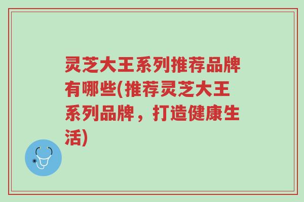 灵芝大王系列推荐品牌有哪些(推荐灵芝大王系列品牌,打造健康生活)-第1张图片-超越 灵芝大王系列推荐品牌有哪些(推荐灵芝大王系列品牌,打造健康生活)-第1张图片-超越
