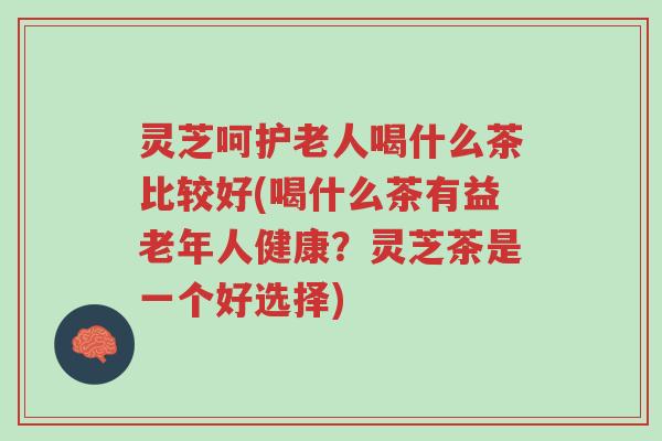灵芝呵护老人喝什么茶比较好(喝什么茶有益老年人健康?灵芝茶是一个好选择)-第1张图片-超越 灵芝呵护老人喝什么茶比较好(喝什么茶有益老年人健康?灵芝茶是一个好选择)-第1张图片-超越