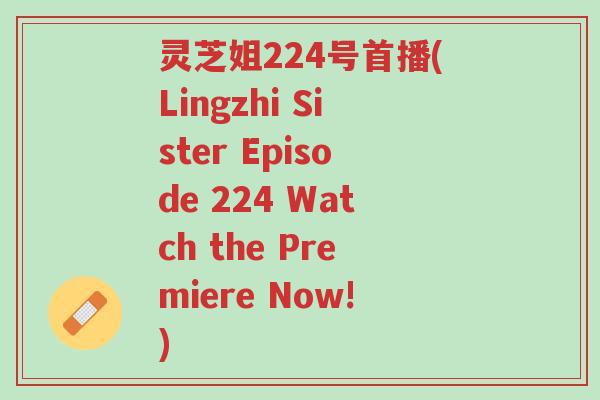 灵芝姐224号首播(Lingzhi Sister Episode 224 Watch the Premiere Now!)-第1张图片-超越