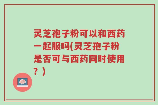灵芝孢子粉可以和西药一起服吗(灵芝孢子粉是否可与西药同时使用?)-第1张图片-超越 灵芝孢子粉可以和西药一起服吗(灵芝孢子粉是否可与西药同时使用?)-第1张图片-超越