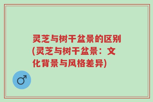 灵芝与树干盆景的区别(灵芝与树干盆景:文化背景与风格差异)-第1张图片-超越 灵芝与树干盆景的区别(灵芝与树干盆景:文化背景与风格差异)-第1张图片-超越