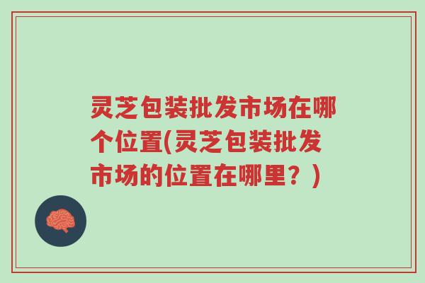 灵芝包装批发市场在哪个位置(灵芝包装批发市场的位置在哪里？)-第1张图片-超越