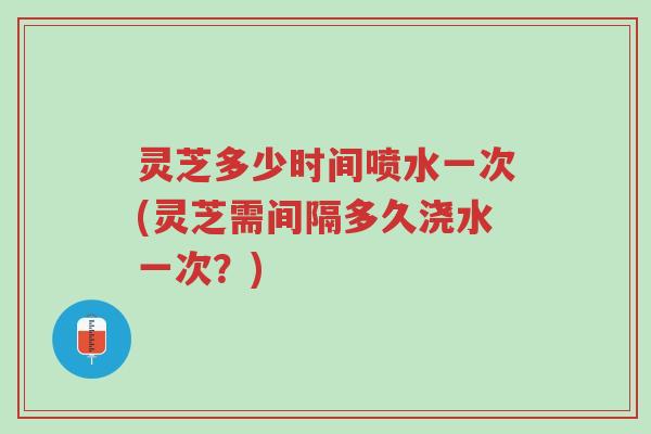 灵芝多少时间喷水一次(灵芝需间隔多久浇水一次?)-第1张图片-超越 灵芝多少时间喷水一次(灵芝需间隔多久浇水一次?)-第1张图片-超越