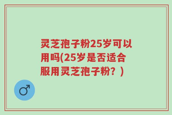 灵芝孢子粉25岁可以用吗(25岁是否适合服用灵芝孢子粉？)-第1张图片-超越