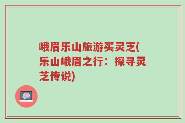 峨眉乐山旅游买灵芝(乐山峨眉之行：探寻灵芝传说)-第1张图片-超越