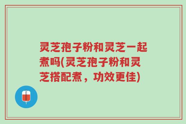灵芝孢子粉和灵芝一起煮吗(灵芝孢子粉和灵芝搭配煮，功效更佳)-第1张图片-超越