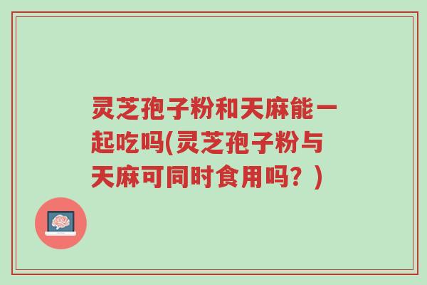 灵芝孢子粉和天麻能一起吃吗(灵芝孢子粉与天麻可同时食用吗?)-第1张图片-超越 灵芝孢子粉和天麻能一起吃吗(灵芝孢子粉与天麻可同时食用吗?)-第1张图片-超越