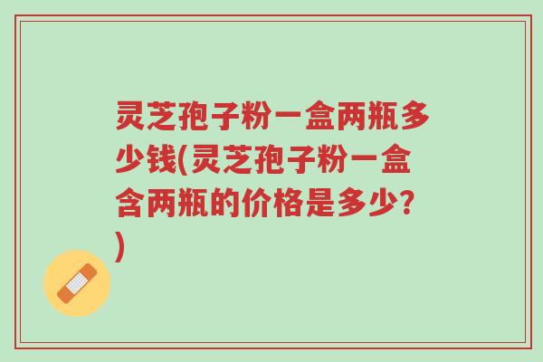 灵芝孢子粉一盒两瓶多少钱(灵芝孢子粉一盒含两瓶的价格是多少？)-第1张图片-超越