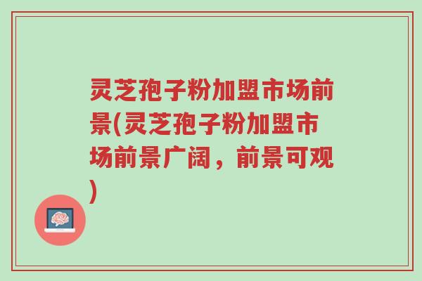 灵芝孢子粉加盟市场前景(灵芝孢子粉加盟市场前景广阔,前景可观)-第1张图片-超越 灵芝孢子粉加盟市场前景(灵芝孢子粉加盟市场前景广阔,前景可观)-第1张图片-超越