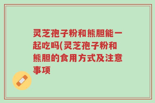 灵芝孢子粉和熊胆能一起吃吗(灵芝孢子粉和熊胆的食用方式及注意事项-第1张图片-超越 灵芝孢子粉和熊胆能一起吃吗(灵芝孢子粉和熊胆的食用方式及注意事项-第1张图片-超越