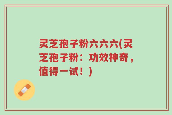 灵芝孢子粉六六六(灵芝孢子粉：功效神奇，值得一试！)-第1张图片-超越