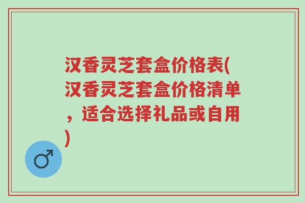 汉香灵芝套盒价格表(汉香灵芝套盒价格清单,适合选择礼品或自用)-第1张图片-超越 汉香灵芝套盒价格表(汉香灵芝套盒价格清单,适合选择礼品或自用)-第1张图片-超越
