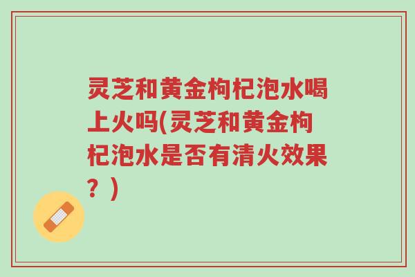 灵芝和黄金枸杞泡水喝上火吗(灵芝和黄金枸杞泡水是否有清火效果?)-第1张图片-超越 灵芝和黄金枸杞泡水喝上火吗(灵芝和黄金枸杞泡水是否有清火效果?)-第1张图片-超越