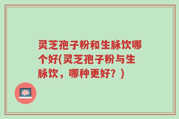 灵芝孢子粉和生脉饮哪个好(灵芝孢子粉与生脉饮，哪种更好？)-第1张图片-超越
