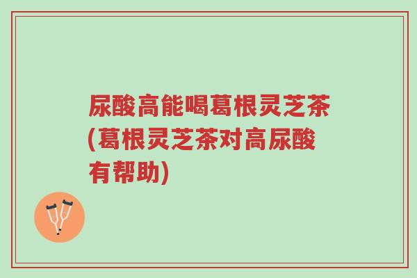 尿酸高能喝葛根灵芝茶(葛根灵芝茶对高尿酸有帮助)-第1张图片-超越 尿酸高能喝葛根灵芝茶(葛根灵芝茶对高尿酸有帮助)-第1张图片-超越