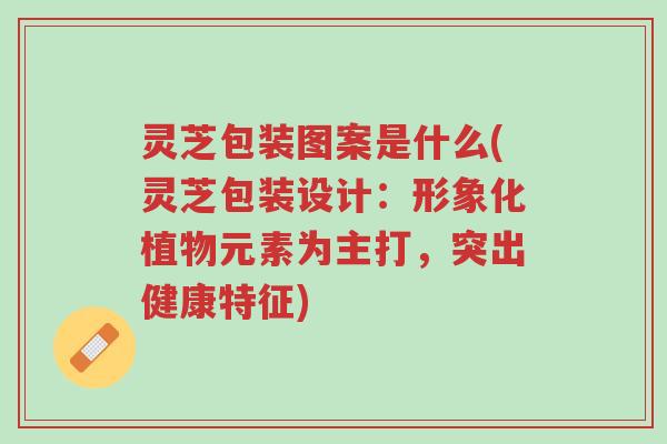 灵芝包装图案是什么(灵芝包装设计：形象化植物元素为主打，突出健康特征)-第1张图片-超越