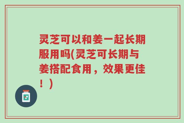 灵芝可以和姜一起长期服用吗(灵芝可长期与姜搭配食用,效果更佳!)-第1张图片-超越 灵芝可以和姜一起长期服用吗(灵芝可长期与姜搭配食用,效果更佳!)-第1张图片-超越