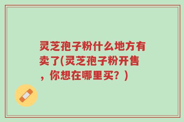 灵芝孢子粉什么地方有卖了(灵芝孢子粉开售,你想在哪里买?)-第1张图片-超越 灵芝孢子粉什么地方有卖了(灵芝孢子粉开售,你想在哪里买?)-第1张图片-超越
