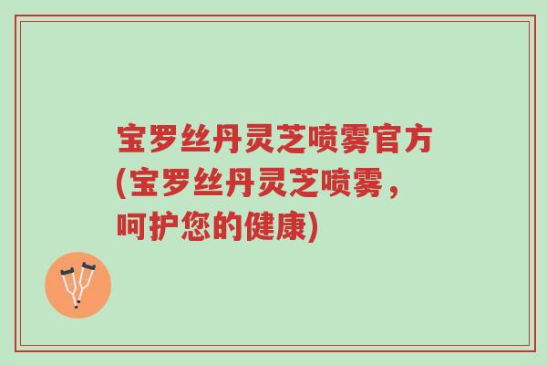 宝罗丝丹灵芝喷雾官方(宝罗丝丹灵芝喷雾,呵护您的健康)-第1张图片-超越 宝罗丝丹灵芝喷雾官方(宝罗丝丹灵芝喷雾,呵护您的健康)-第1张图片-超越