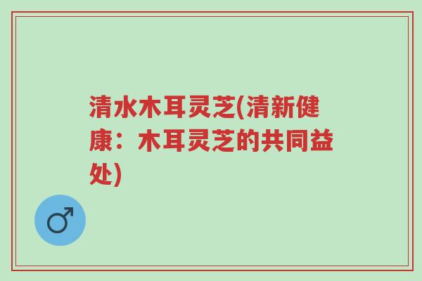 清水木耳灵芝(清新健康:木耳灵芝的共同益处)-第1张图片-超越 清水木耳灵芝(清新健康:木耳灵芝的共同益处)-第1张图片-超越