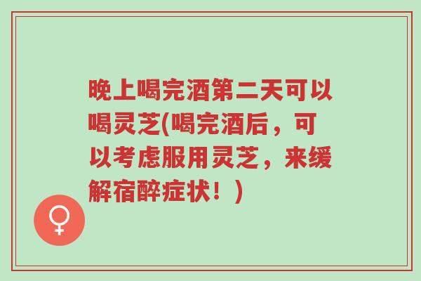晚上喝完酒第二天可以喝灵芝(喝完酒后,可以考虑服用灵芝,来缓解宿醉症状!)-第1张图片-超越 晚上喝完酒第二天可以喝灵芝(喝完酒后,可以考虑服用灵芝,来缓解宿醉症状!)-第1张图片-超越