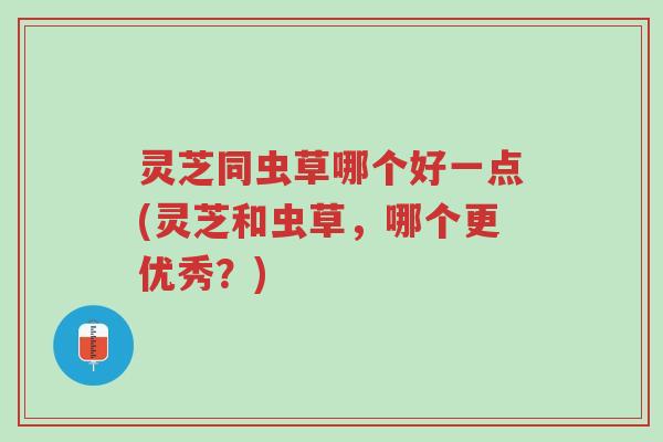 灵芝同虫草哪个好一点(灵芝和虫草,哪个更优秀?)-第1张图片-超越 灵芝同虫草哪个好一点(灵芝和虫草,哪个更优秀?)-第1张图片-超越