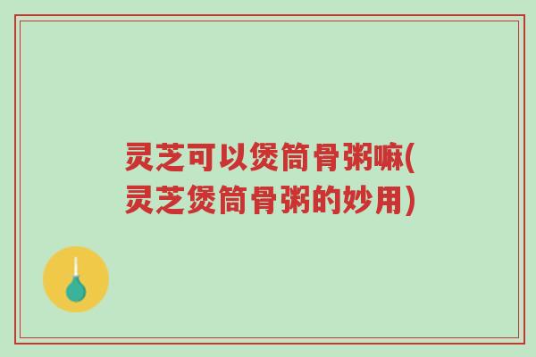 灵芝可以煲筒骨粥嘛(灵芝煲筒骨粥的妙用)-第1张图片-超越 灵芝可以煲筒骨粥嘛(灵芝煲筒骨粥的妙用)-第1张图片-超越