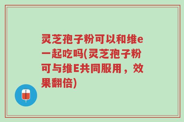 灵芝孢子粉可以和维e一起吃吗(灵芝孢子粉可与维E共同服用,效果翻倍)-第1张图片-超越 灵芝孢子粉可以和维e一起吃吗(灵芝孢子粉可与维E共同服用,效果翻倍)-第1张图片-超越