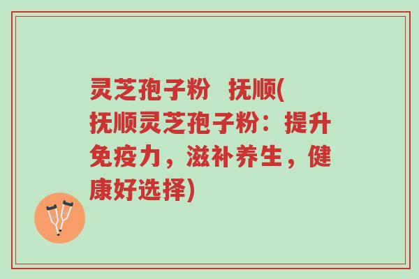 灵芝孢子粉  抚顺(抚顺灵芝孢子粉：提升免疫力，滋补养生，健康好选择)-第1张图片-超越