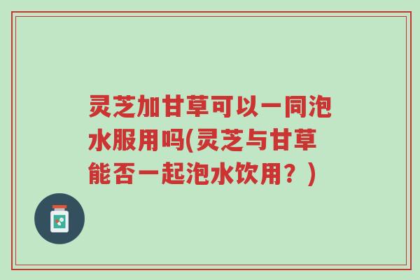 灵芝加甘草可以一同泡水服用吗(灵芝与甘草能否一起泡水饮用?)-第1张图片-超越 灵芝加甘草可以一同泡水服用吗(灵芝与甘草能否一起泡水饮用?)-第1张图片-超越