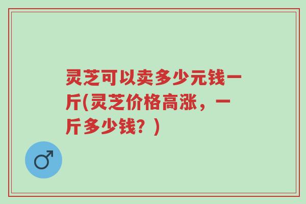 灵芝可以卖多少元钱一斤(灵芝价格高涨，一斤多少钱？)-第1张图片-超越