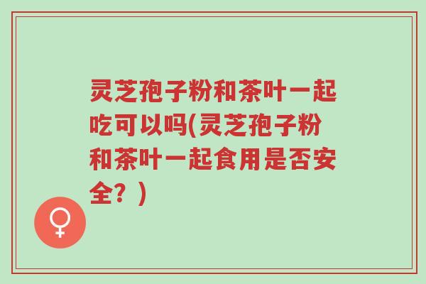 灵芝孢子粉和茶叶一起吃可以吗(灵芝孢子粉和茶叶一起食用是否安全?)-第1张图片-超越 灵芝孢子粉和茶叶一起吃可以吗(灵芝孢子粉和茶叶一起食用是否安全?)-第1张图片-超越