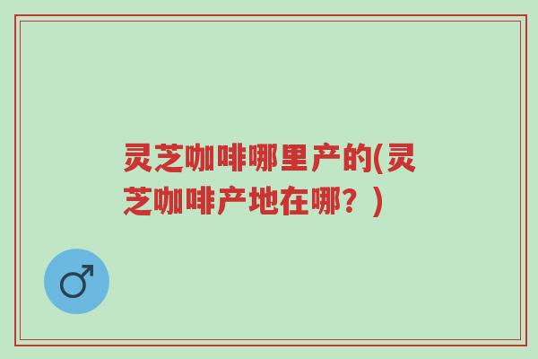 灵芝咖啡哪里产的(灵芝咖啡产地在哪?)-第1张图片-超越 灵芝咖啡哪里产的(灵芝咖啡产地在哪?)-第1张图片-超越