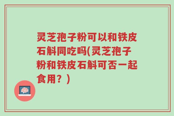灵芝孢子粉可以和铁皮石斛同吃吗(灵芝孢子粉和铁皮石斛可否一起食用?)-第1张图片-超越 灵芝孢子粉可以和铁皮石斛同吃吗(灵芝孢子粉和铁皮石斛可否一起食用?)-第1张图片-超越