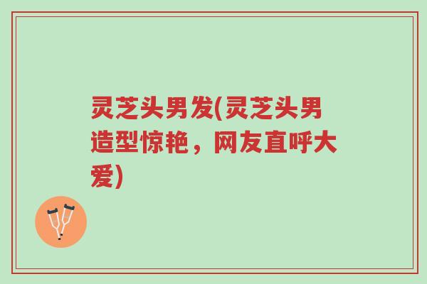 灵芝头男发(灵芝头男造型惊艳,网友直呼大爱)-第1张图片-超越 灵芝头男发(灵芝头男造型惊艳,网友直呼大爱)-第1张图片-超越