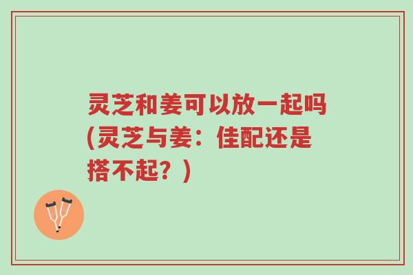 灵芝和姜可以放一起吗(灵芝与姜:佳配还是搭不起?)-第1张图片-超越 灵芝和姜可以放一起吗(灵芝与姜:佳配还是搭不起?)-第1张图片-超越