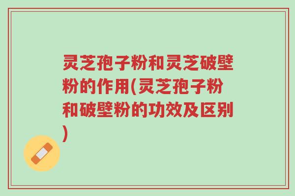 灵芝孢子粉和灵芝破壁粉的作用(灵芝孢子粉和破壁粉的功效及区别)-第1张图片-超越