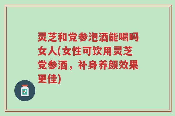 灵芝和党参泡酒能喝吗女人(女性可饮用灵芝党参酒,补身养颜效果更佳)-第1张图片-超越 灵芝和党参泡酒能喝吗女人(女性可饮用灵芝党参酒,补身养颜效果更佳)-第1张图片-超越