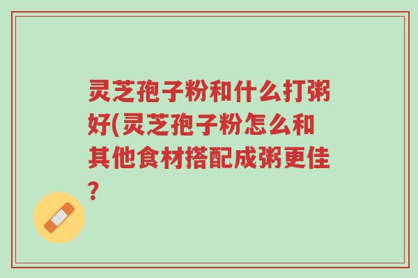 灵芝孢子粉和什么打粥好(灵芝孢子粉怎么和其他食材搭配成粥更佳?-第1张图片-超越 灵芝孢子粉和什么打粥好(灵芝孢子粉怎么和其他食材搭配成粥更佳?-第1张图片-超越