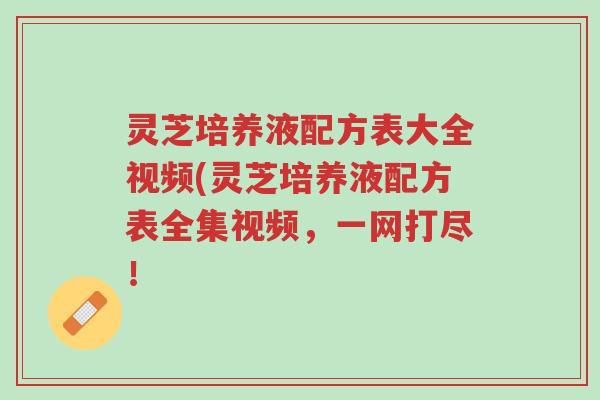 灵芝培养液配方表大全视频(灵芝培养液配方表全集视频,一网打尽!-第1张图片-超越 灵芝培养液配方表大全视频(灵芝培养液配方表全集视频,一网打尽!-第1张图片-超越