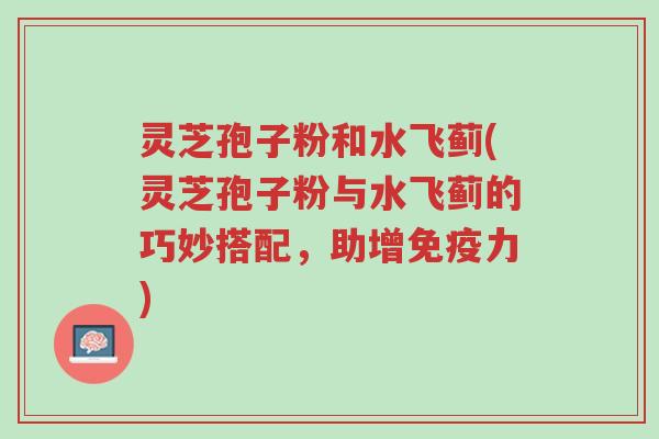 灵芝孢子粉和水飞蓟(灵芝孢子粉与水飞蓟的巧妙搭配,助增免疫力)-第1张图片-超越 灵芝孢子粉和水飞蓟(灵芝孢子粉与水飞蓟的巧妙搭配,助增免疫力)-第1张图片-超越