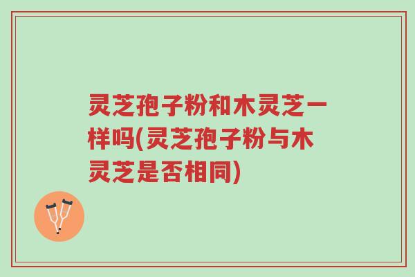 灵芝孢子粉和木灵芝一样吗(灵芝孢子粉与木灵芝是否相同)-第1张图片-超越